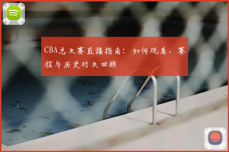 CBA总决赛直播指南：如何观看、赛程与历史对决回顾