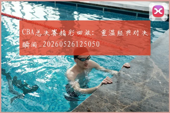 CBA总决赛精彩回放：重温经典对决瞬间_20260526125050