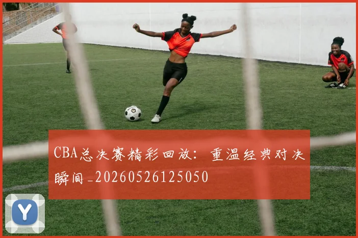 CBA总决赛精彩回放：重温经典对决瞬间_20260526125050
