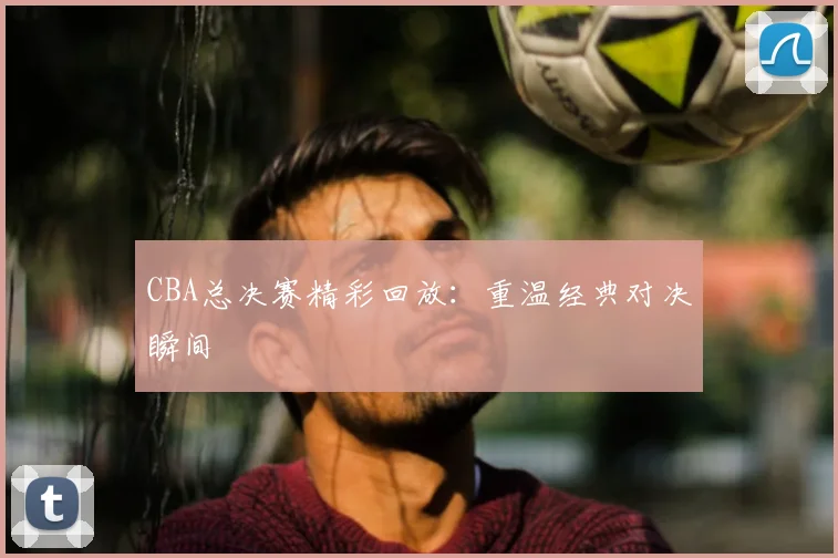 CBA总决赛精彩回放：重温经典对决瞬间
