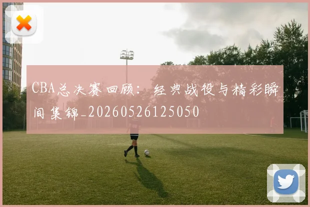 CBA总决赛回顾：经典战役与精彩瞬间集锦_20260526125050