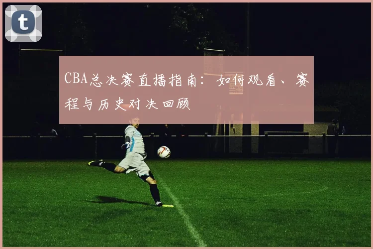 CBA总决赛直播指南：如何观看、赛程与历史对决回顾