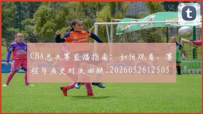 CBA总决赛直播指南：如何观看、赛程与历史对决回顾_20260526125050